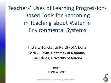 Teachers’ Uses of Learning Progression- Based Tools for Reasoning in Teaching about Water in Environmental Systems Kristin L. Gunckel, University of Arizona.