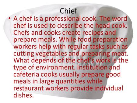 Chief A chef is a professional cook. The word chef is used to describe the head cook. Chefs and cooks create recipes and prepare meals. While food preparation.