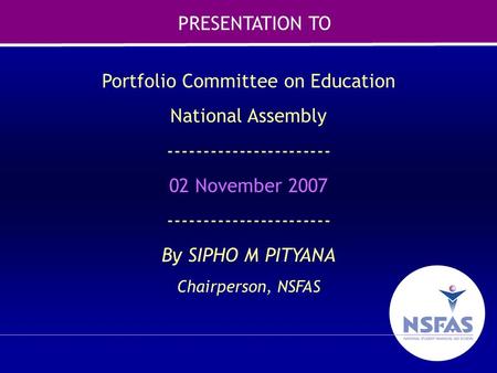 1 Portfolio Committee on Education National Assembly ----------------------- 02 November 2007 ----------------------- By SIPHO M PITYANA Chairperson, NSFAS.