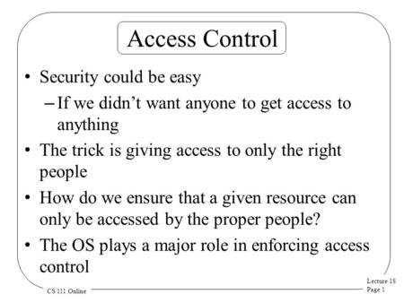 Lecture 18 Page 1 CS 111 Online Access Control Security could be easy – If we didn’t want anyone to get access to anything The trick is giving access to.