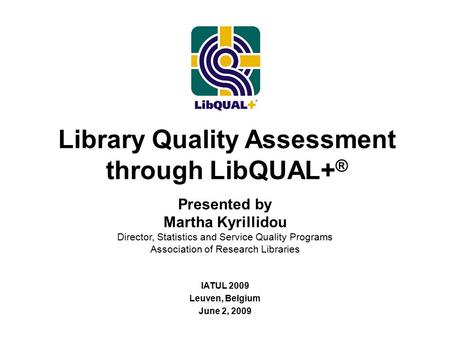 Library Quality Assessment through LibQUAL+ ® IATUL 2009 Leuven, Belgium June 2, 2009 Presented by Martha Kyrillidou Director, Statistics and Service Quality.