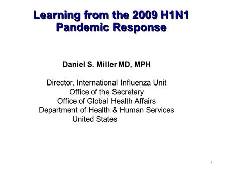 Learning from the 2009 H1N1 Pandemic Response 1 Daniel S. Miller MD, MPH Director, International Influenza Unit Office of the Secretary Office of Global.