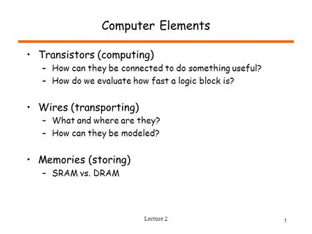 Lecture 2 1 Computer Elements Transistors (computing) –How can they be connected to do something useful? –How do we evaluate how fast a logic block is?