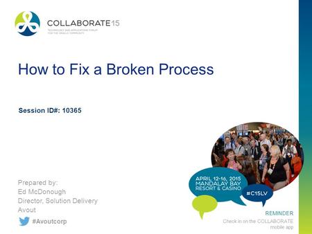 REMINDER Check in on the COLLABORATE mobile app How to Fix a Broken Process Prepared by: Ed McDonough Director, Solution Delivery Avout Session ID#: 10365.