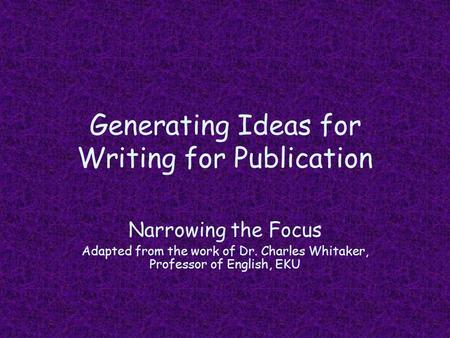 Generating Ideas for Writing for Publication Narrowing the Focus Adapted from the work of Dr. Charles Whitaker, Professor of English, EKU.