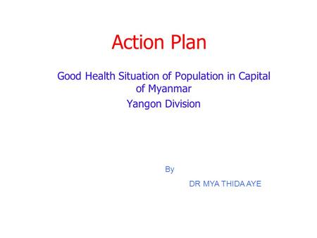 Action Plan Good Health Situation of Population in Capital of Myanmar Yangon Division By DR MYA THIDA AYE.