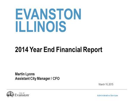 Administrative Services EVANSTON ILLINOIS 2014 Year End Financial Report Martin Lyons Assistant City Manager / CFO March 16, 2015.