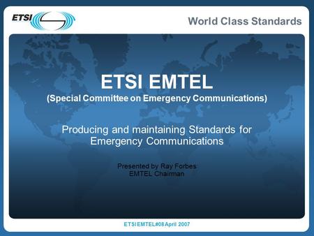World Class Standards ETSI EMTEL#08 April 2007 ETSI EMTEL (Special Committee on Emergency Communications) Producing and maintaining Standards for Emergency.