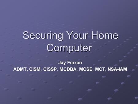 Securing Your Home Computer Securing Your Home Computer Jay Ferron ADMT, CISM, CISSP, MCDBA, MCSE, MCT, NSA-IAM.