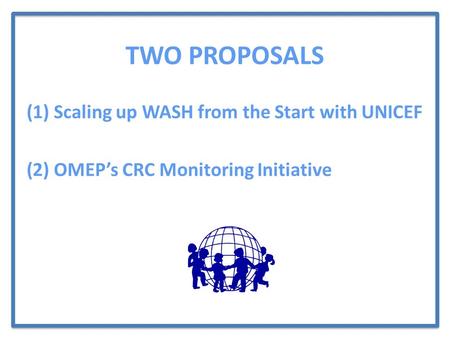 TWO PROPOSALS (1) Scaling up WASH from the Start with UNICEF (2) OMEP’s CRC Monitoring Initiative.