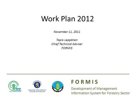 Presenter(s): Date: Work Plan 2012 F O R M I S Development of Management Information System for Forestry Sector November 11, 2011 Tapio Leppänen Chief.