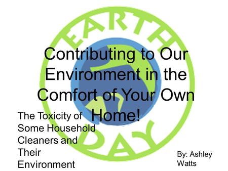 Contributing to Our Environment in the Comfort of Your Own Home! By: Ashley Watts 31193 The Toxicity of Some Household Cleaners and Their Environment Friendly.