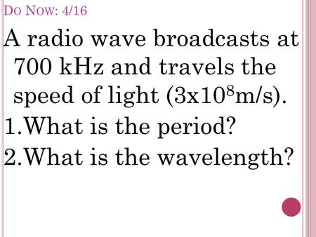 D O N OW : 4/16 A radio wave broadcasts at 700 kHz and travels the speed of light (3x10 8 m/s). 1.What is the period? 2.What is the wavelength?