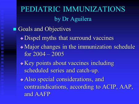 PEDIATRIC IMMUNIZATIONS by Dr Aguilera Goals and Objectives Goals and Objectives  Dispel myths that surround vaccines  Major changes in the immunization.