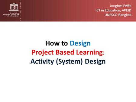 Jonghwi PARK ICT in Education, APEID UNESCO Bangkok How to Design Project Based Learning : Activity (System) Design.