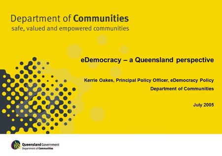 EDemocracy – a Queensland perspective Kerrie Oakes, Principal Policy Officer, eDemocracy Policy Department of Communities July 2005.