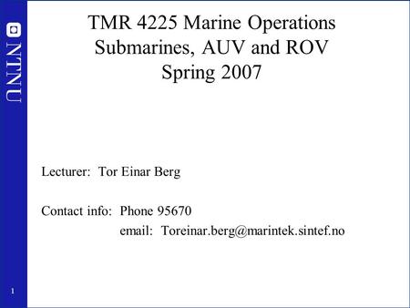 1 TMR 4225 Marine Operations Submarines, AUV and ROV Spring 2007 Lecturer: Tor Einar Berg Contact info: Phone 95670