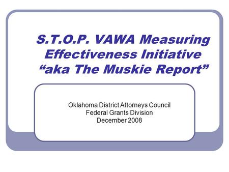 S.T.O.P. VAWA Measuring Effectiveness Initiative “aka The Muskie Report” Oklahoma District Attorneys Council Federal Grants Division December 2008.