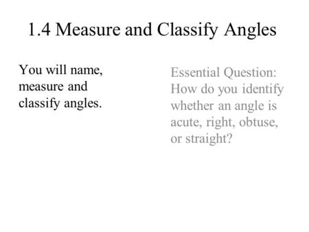 1.4 Measure and Classify Angles You will name, measure and classify angles. Essential Question: How do you identify whether an angle is acute, right, obtuse,