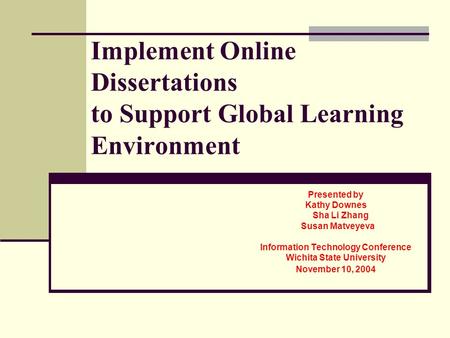 Implement Online Dissertations to Support Global Learning Environment Presented by Kathy Downes Sha Li Zhang Susan Matveyeva Information Technology Conference.