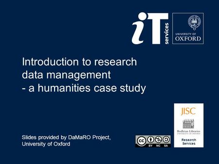 Research Services Introduction to research data management - a humanities case study Slides provided by DaMaRO Project, University of Oxford.
