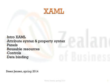 1 Intro XAML Attribute syntax & property syntax Panels Reusable resources Controls Data binding Steen Jensen, spring 2014.