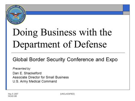 May 8, 2007 MCAD-SB [UNCLASSIFIED] Doing Business with the Department of Defense Global Border Security Conference and Expo Presented by Dan E. Shackelford.