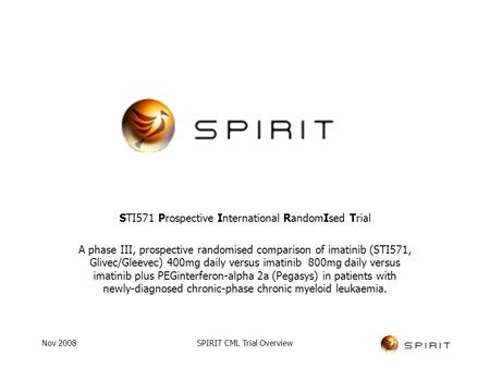 Nov 2008SPIRIT CML Trial Overview STI571 Prospective International RandomIsed Trial A phase III, prospective randomised comparison of imatinib (STI571,