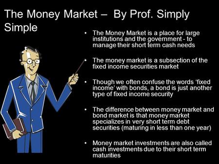 The Money Market – By Prof. Simply Simple The Money Market is a place for large institutions and the government - to manage their short term cash needs.