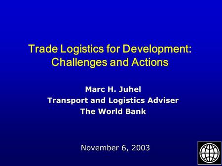 Trade Logistics for Development: Challenges and Actions November 6, 2003 Marc H. Juhel Transport and Logistics Adviser The World Bank.