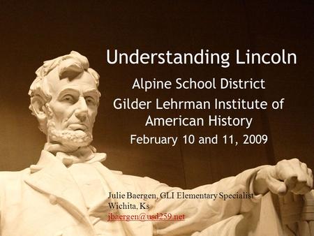Understanding Lincoln Alpine School District Gilder Lehrman Institute of American History February 10 and 11, 2009 Julie Baergen, GLI Elementary Specialist.