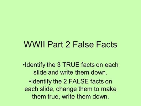 WWII Part 2 False Facts Identify the 3 TRUE facts on each slide and write them down. Identify the 2 FALSE facts on each slide, change them to make them.