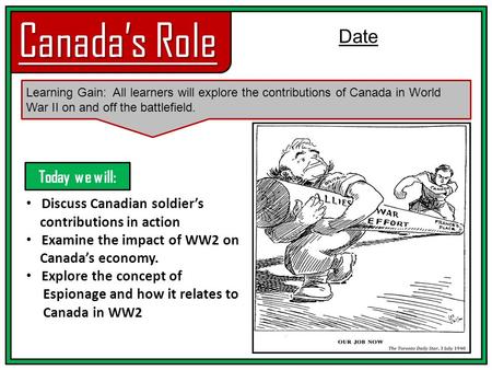 Canada’s Role Learning Gain: All learners will explore the contributions of Canada in World War II on and off the battlefield. Date Discuss Canadian soldier’s.