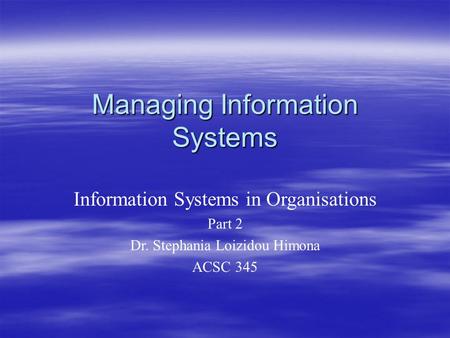 Managing Information Systems Information Systems in Organisations Part 2 Dr. Stephania Loizidou Himona ACSC 345.