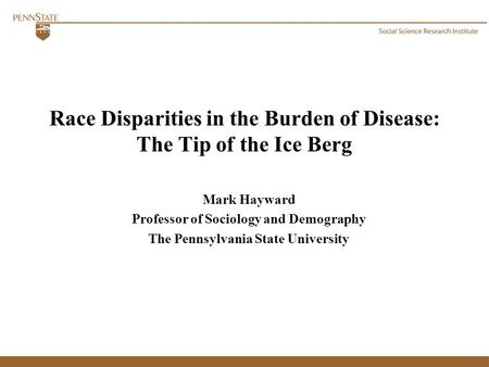 Race Disparities in the Burden of Disease: The Tip of the Ice Berg Mark Hayward Professor of Sociology and Demography The Pennsylvania State University.