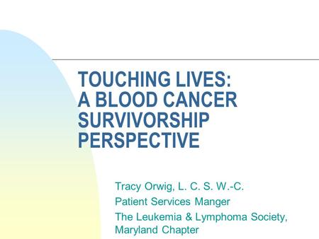 TOUCHING LIVES: A BLOOD CANCER SURVIVORSHIP PERSPECTIVE Tracy Orwig, L. C. S. W.-C. Patient Services Manger The Leukemia & Lymphoma Society, Maryland Chapter.