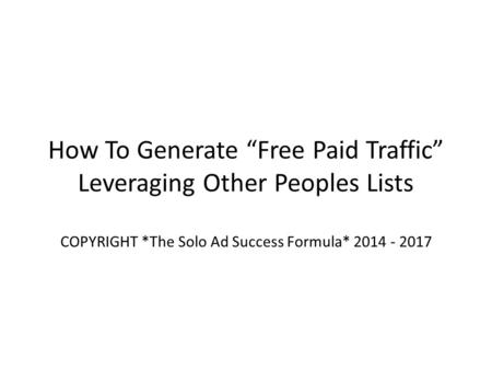 How To Generate “Free Paid Traffic” Leveraging Other Peoples Lists COPYRIGHT *The Solo Ad Success Formula* 2014 - 2017.