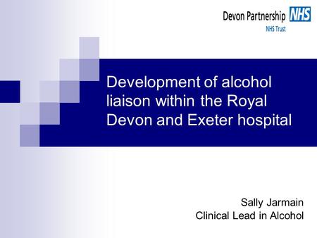 Development of alcohol liaison within the Royal Devon and Exeter hospital Sally Jarmain Clinical Lead in Alcohol.