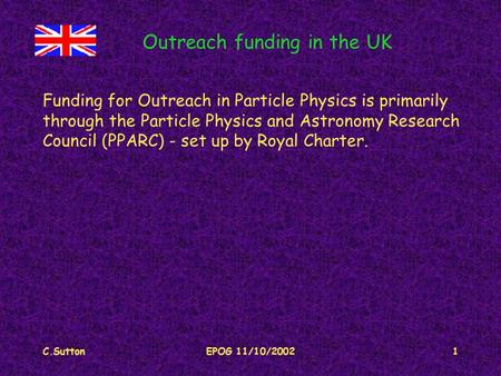 C.SuttonEPOG 11/10/20021 Outreach funding in the UK Funding for Outreach in Particle Physics is primarily through the Particle Physics and Astronomy Research.