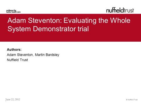© Nuffield Trust June 22, 2012 Adam Steventon: Evaluating the Whole System Demonstrator trial Authors: Adam Steventon, Martin Bardsley Nuffield Trust.