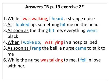 Answers TB p. 19 exercise 2E While I was walking, I heard a strange noise As I looked up, something hit me on the head As soon as the thing hit me, everything.