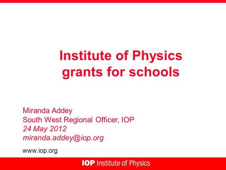 Institute of Physics grants for schools Miranda Addey South West Regional Officer, IOP 24 May 2012