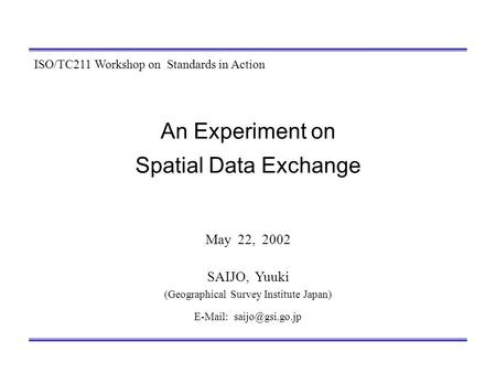 An Experiment on Spatial Data Exchange May 22, 2002 SAIJO, Yuuki (Geographical Survey Institute Japan)   ISO/TC211 Workshop on Standards.