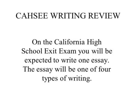 CAHSEE WRITING REVIEW On the California High School Exit Exam you will be expected to write one essay. The essay will be one of four types of writing.