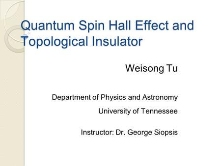 Quantum Spin Hall Effect and Topological Insulator Weisong Tu Department of Physics and Astronomy University of Tennessee Instructor: Dr. George Siopsis.