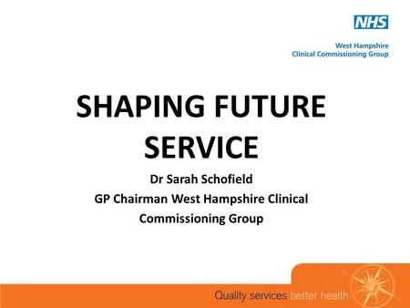 SHAPING FUTURE SERVICE Dr Sarah Schofield GP Chairman West Hampshire Clinical Commissioning Group.
