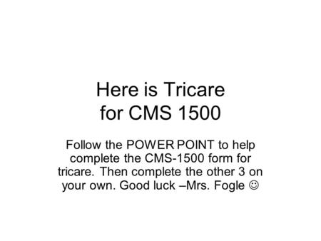 Here is Tricare for CMS 1500 Follow the POWER POINT to help complete the CMS-1500 form for tricare. Then complete the other 3 on your own. Good luck –Mrs.