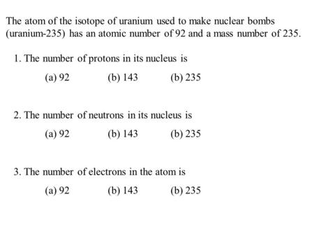 The atom of the isotope of uranium used to make nuclear bombs (uranium-235) has an atomic number of 92 and a mass number of 235. 1. The number of protons.