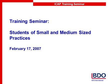 ICAP Training Seminar Training Seminar: Students of Small and Medium Sized Practices February 17, 2007 BDO International.