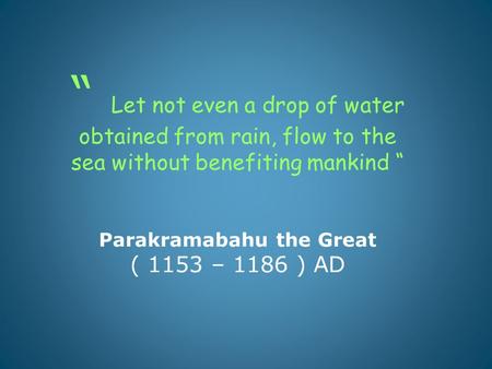“ Let not even a drop of water obtained from rain, flow to the sea without benefiting mankind “ Parakramabahu the Great ( 1153 – 1186 ) AD.